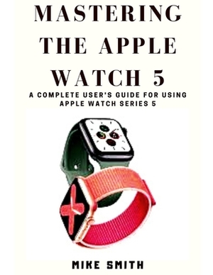 Mastering the Apple Watch 5: A Complete User's Guide for using Apple Watch Series 5 by Mike Smith