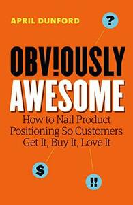 Obviously Awesome: How to Nail Product Positioning so Customers Get It, Buy It, Love It by April Dunford