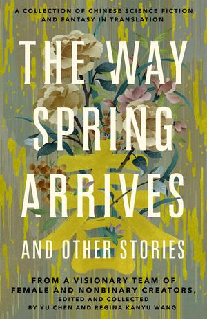 The Way Spring Arrives and Other Stories: A Collection of Chinese Science Fiction and Fantasy in Translation from a Visionary Team of Female and Nonbinary Creators by Yu Chen, Regina Kanyu Wang