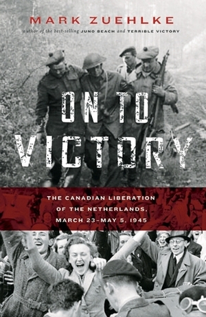 On to Victory: The Canadian Liberation of the Netherlands, March 23--May 5, 1945 by Mark Zuehlke