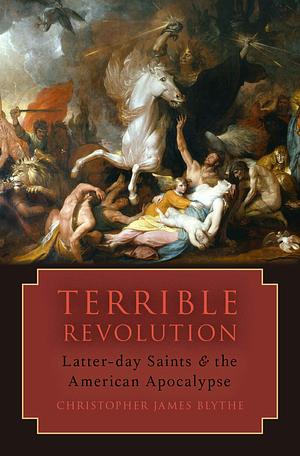 Terrible Revolution: Latter-day Saints and the American Apocalypse by Christopher James Blythe, Christopher James Blythe