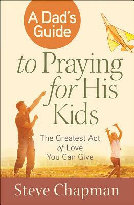 A Dad's Guide to Praying for His Kids: The Greatest Act of Love You Can Give by Steve Chapman