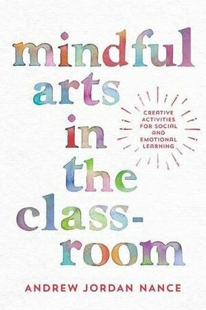 Mindful Arts in the Classroom: Stories and Creative Activities for Social and Emotional Learning by Andrew Jordan Nance