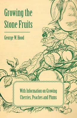 Growing the Stone Fruits - With Information on Growing Cherries, Peaches and Plums by George W. Hood