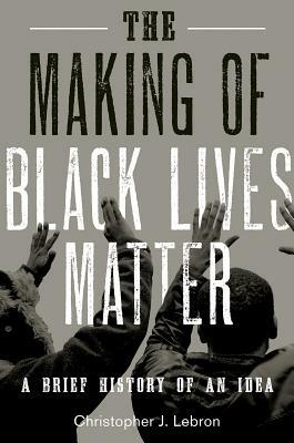 The Making of Black Lives Matter: A Brief History of an Idea by Christopher J. Lebron