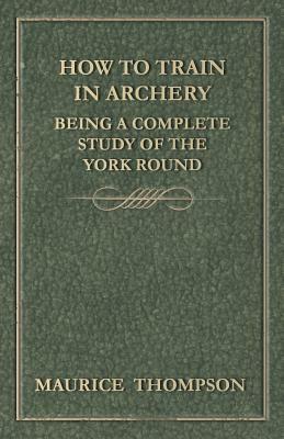 How to Train in Archery - Being a Complete Study of the York Round by Maurice Thompson