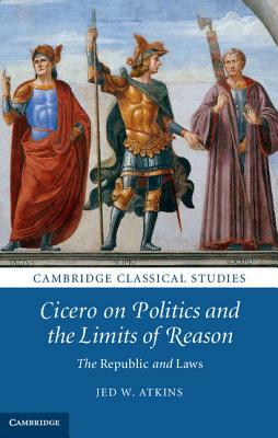 Cicero on Politics and the Limits of Reason: The Republic and Laws by Jed W. Atkins