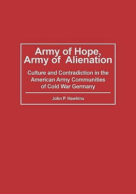 Army of Hope, Army of Alienation: Culture and Contradiction in the American Army Communities of Cold War Germany by John P. Hawkins