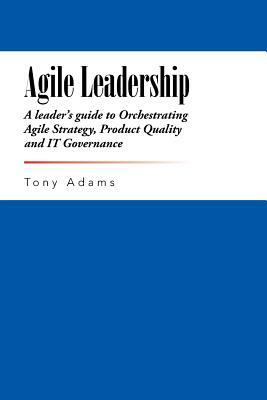 Agile Leadership: A leader's guide to Orchestrating Agile Strategy, Product Quality and IT Governance by Tony Adams