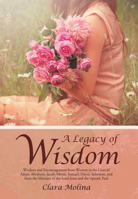 A Legacy of Wisdom: Wisdom and Encouragement from Women in the Lives of Adam, Abraham, Jacob, Moses, Samuel, David, Solomon, and from the by Clara Molina