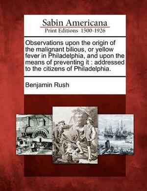 Observations Upon the Origin of the Malignant Bilious, or Yellow Fever in Philadelphia, and Upon the Means of Preventing It: Addressed to the Citizens by Benjamin Rush