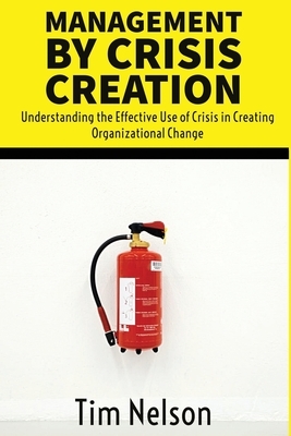 Management by Crisis Creation: Understanding the Effective Use of Crisis in Creating Organizational Change by Tim Nelson