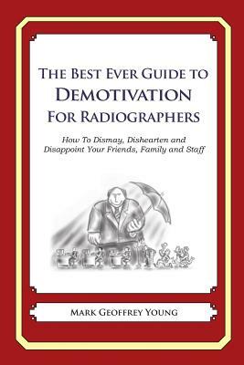 The Best Ever Guide to Demotivation for Radiographers: How To Dismay, Dishearten and Disappoint Your Friends, Family and Staff by Mark Geoffrey Young