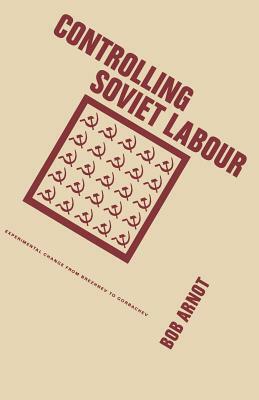 Controlling Soviet Labour: Experimental Change from Brezhnev to Gorbachev by Bob Arnot
