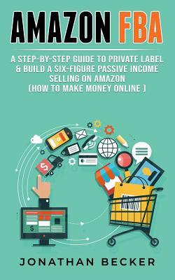 Amazon Fba: A Step-By-Step Guide to Private Label & Build a Six-Figure Passive Income Selling on Amazon (How to Make Money Online) by Jonathan Becker