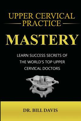 Upper Cervical Practice Mastery: Learn Success Secrets of the Worlds Top Upper Cervical Doctors by Bill Davis