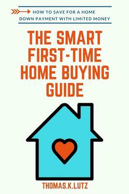 The Smart First-Time Home Buying Guide: How to Save for A Home Down Payment with Limited Money by Thomas K. Lutz