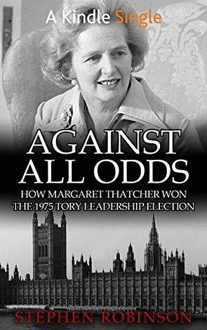 Against All Odds: How Margaret Thatcher Won the 1975 Tory Leadership Election by Stephen Robinson, Stephen Robinson