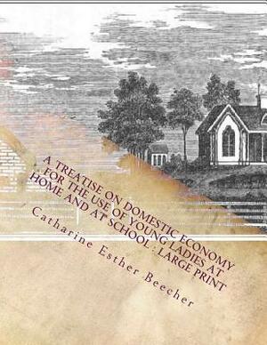 A Treatise on Domestic Economy For the Use of Young Ladies at Home and at School: Large Print by Catharine Esther Beecher