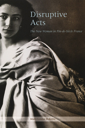 Disruptive Acts: The New Woman in Fin-de-Siecle France by Mary Louise Roberts