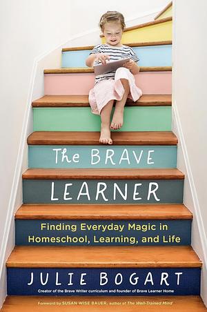 The Brave Learner: Finding Everyday Magic in Homeschool, Learning, and Life by Julie Bogart