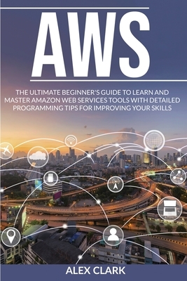 Aws: The ultimate beginner's guide to learn and master amazon web services tools with detailed programming tips for improvi by Alex Clark