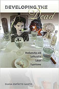 Developing the Dead: Mediumship and Selfhood in Cuban Espiritismo by Diana Espirito Santo