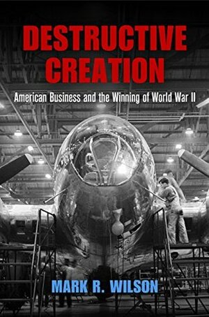 Destructive Creation: American Business and the Winning of World War II (American Business, Politics, and Society) by Mark R. Wilson