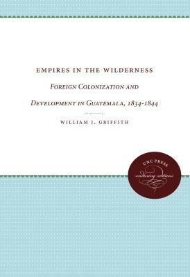 Empires in the Wilderness: Foreign Colonization and Development in Guatemala, 1834-1844 by William J. Griffith