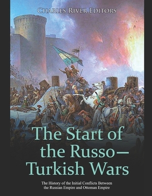 The Start of the Russo-Turkish Wars: The History of the Initial Conflicts Between the Russian Empire and Ottoman Empire by Charles River