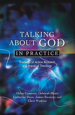Talking about God in Practice: Theological Action Research and Practical Theology by Catherine Duce, Helen Cameron, Deborah Bhatti