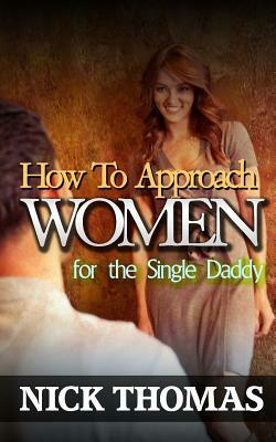 How To Approach Women For The Single Daddy: The Ultimate Guide To Going Up To Women And Striking A Connection With Them Instantly by Nick Thomas