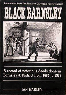 Black Barnsley: A Record of Nefarious Deeds Done in Barnsley and District from 1664 to 1913 by Ian Harley