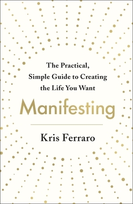 Manifesting: The Practical, Simple Guide to Creating the Life You Want by Kris Ferraro