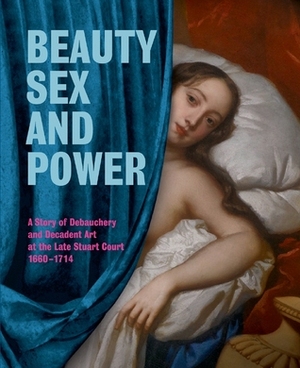 Beauty, Sex and Power: A Story of Debauchery and Decadent Art at the Late Stuart Court 1660-1714 by Brett Dolman