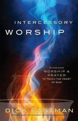 Intercessory Worship: Combining Worship and Prayer to Touch the Heart of God by Dick Eastman