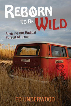 Reborn to Be Wild: Reviving Our Radical Pursuit of Jesus by Ed Underwood