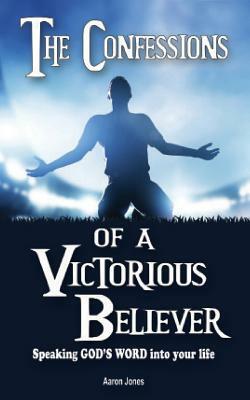 The Confessions of a Victorious Believer: Speaking God's Word into your life by Aaron Jones