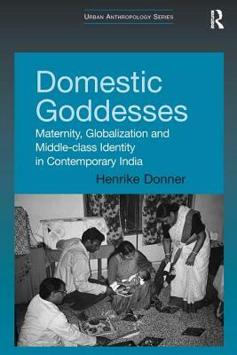 Domestic Goddesses: Maternity, Globalization and Middle-Class Identity in Contemporary India by Henrike Donner