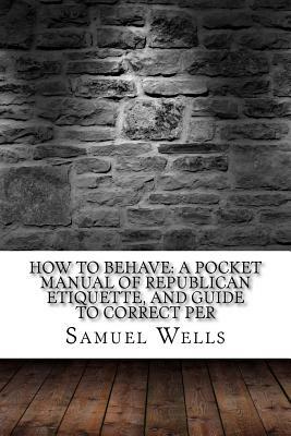 How to Behave: A Pocket Manual of Republican Etiquette, and Guide to Correct Per by Samuel Roberts Wells