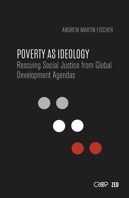 Poverty as Ideology: Rescuing Social Justice from Global Development Agendas by Andrew Martin Fischer, Andrew Fischer