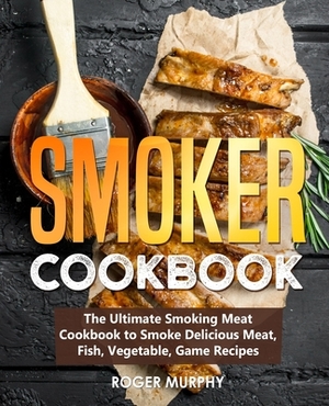 Smoker Cookbook: The Ultimate Smoking Meat Cookbook to Smoke Delicious Meat, Fish, Vegetable, Game Recipes by Roger Murphy