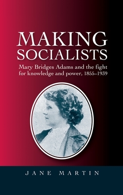 Making Socialists: Mary Bridges Adams and the Fight for Knowledge and Power 1855-1939 by Jane Martin