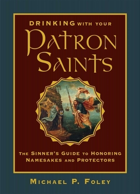 Drinking with Your Patron Saints: The Sinner's Guide to Honoring Namesakes and Protectors by Michael P. Foley