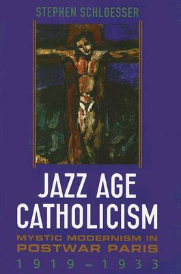 Jazz Age Catholicism: Mystic Modernism in Postwar Paris, 1919-1933 by Stephen Schloesser