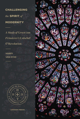 Challenging the Spirit of Modernity: A Study of Groen Van Prinsterer's Unbelief and Revolution by Harry Van Dyke