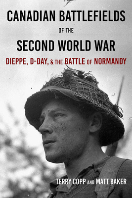 Canadian Battlefields of the Second World War: Dieppe, D-Day, and the Battle of Normandy by Terry Copp, Matt Baker