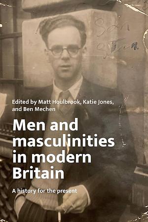 Men and Masculinities in Modern Britain: A History for the Present by Matt Houlbrook, Katie Jones, Ben Mechen