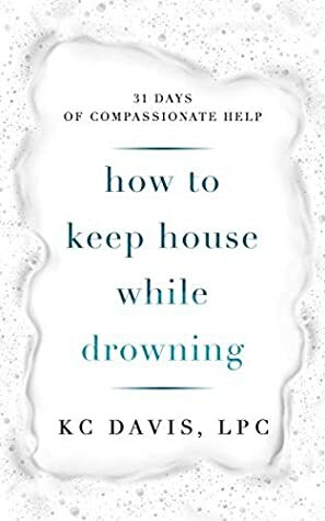 How to Keep House While Drowning: 31 Days of Compassionate Help by KC Davis