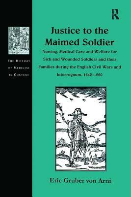 Justice to the Maimed Soldier: Nursing, Medical Care and Welfare for Sick and Wounded Soldiers and Their Families During the English Civil Wars and I by Eric Gruber Von Arni